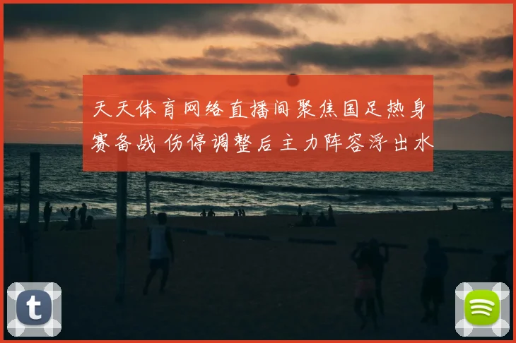 天天体育网络直播间聚焦国足热身赛备战 伤停调整后主力阵容浮出水面