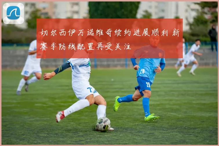 切尔西伊万诺维奇续约进展顺利 新赛季防线配置再受关注