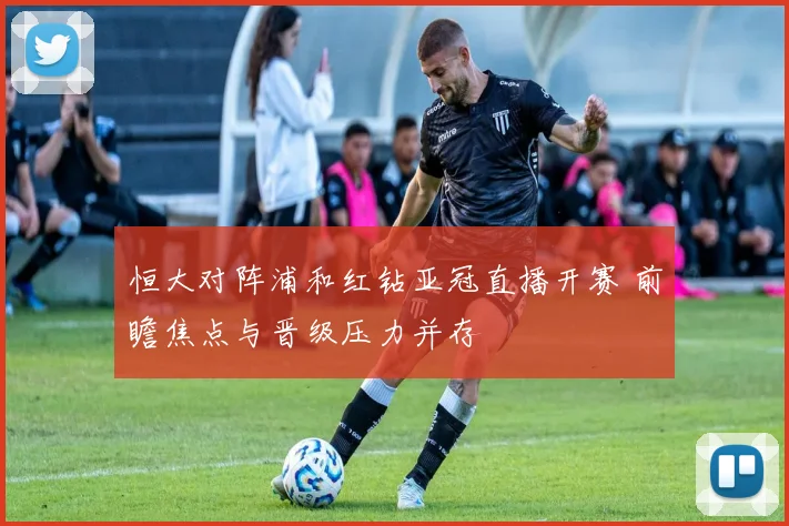 恒大对阵浦和红钻亚冠直播开赛 前瞻焦点与晋级压力并存