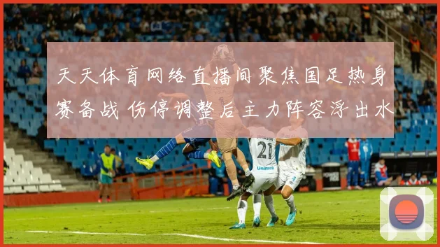 天天体育网络直播间聚焦国足热身赛备战 伤停调整后主力阵容浮出水面