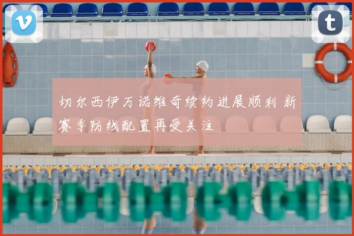 切尔西伊万诺维奇续约进展顺利 新赛季防线配置再受关注